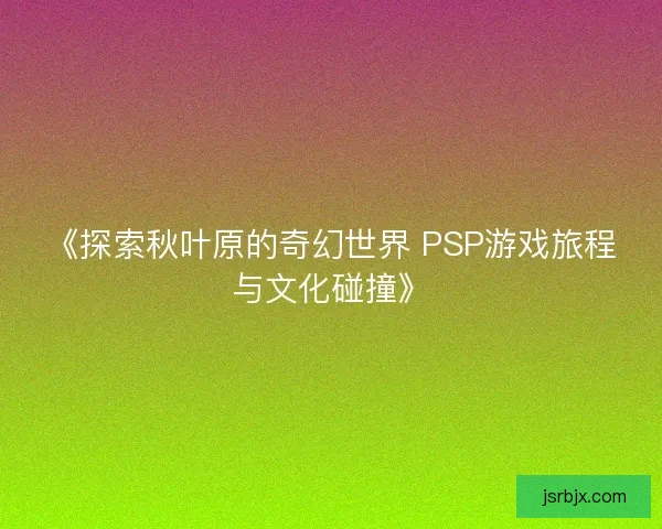 《探索秋叶原的奇幻世界 PSP游戏旅程与文化碰撞》