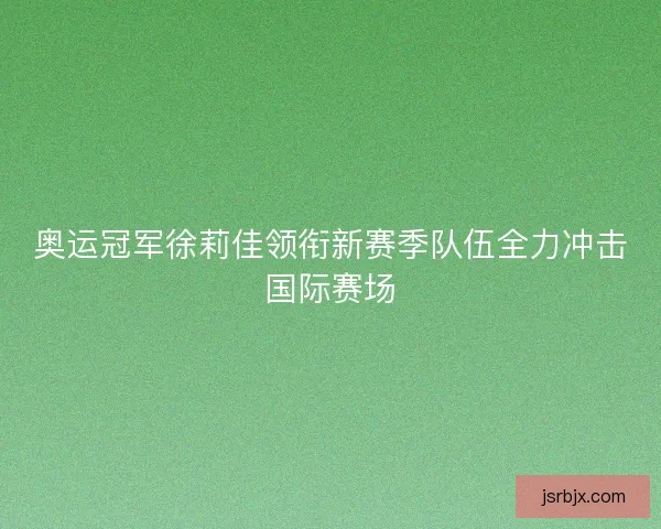 奥运冠军徐莉佳领衔新赛季队伍全力冲击国际赛场