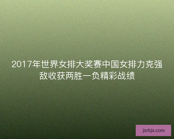 2017年世界女排大奖赛中国女排力克强敌收获两胜一负精彩战绩