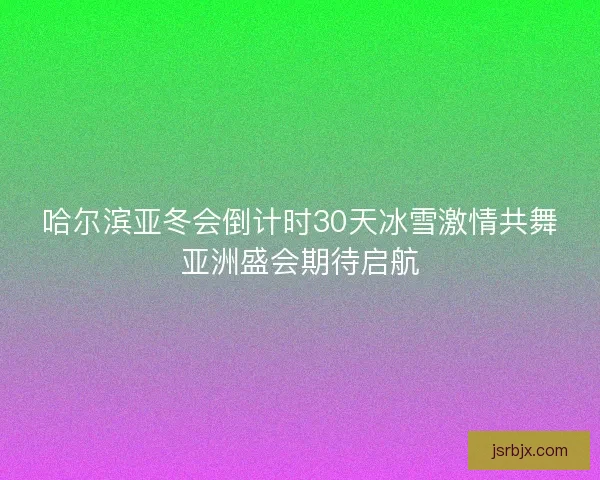 哈尔滨亚冬会倒计时30天冰雪激情共舞亚洲盛会期待启航