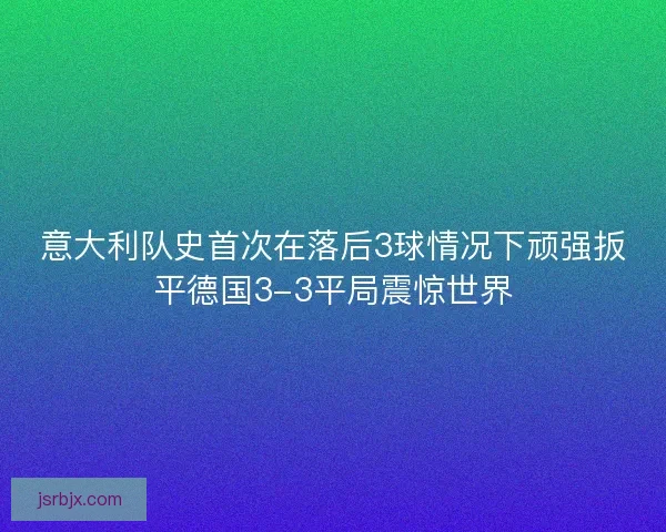 意大利队史首次在落后3球情况下顽强扳平德国3-3平局震惊世界