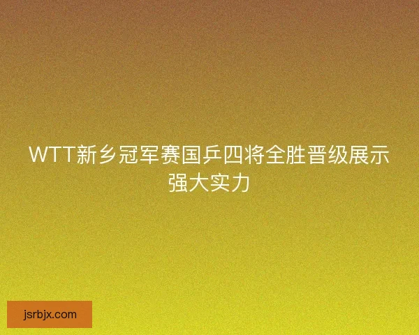 WTT新乡冠军赛国乒四将全胜晋级展示强大实力