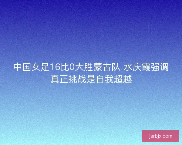 中国女足16比0大胜蒙古队 水庆霞强调真正挑战是自我超越