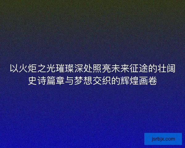 以火炬之光璀璨深处照亮未来征途的壮阔史诗篇章与梦想交织的辉煌画卷