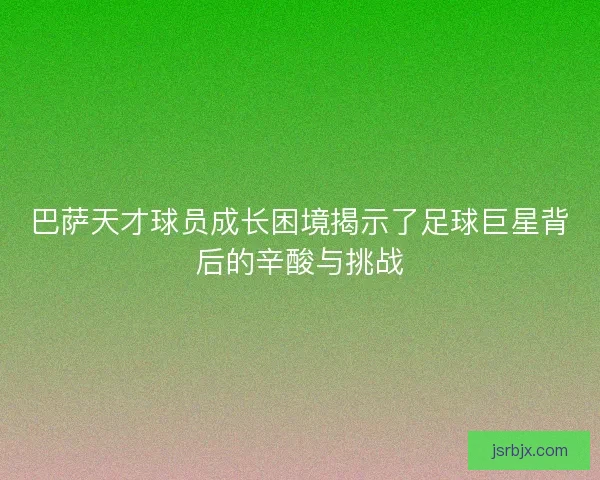 巴萨天才球员成长困境揭示了足球巨星背后的辛酸与挑战