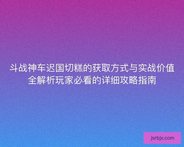 斗战神车迟国切糕的获取方式与实战价值全解析玩家必看的详细攻略指南