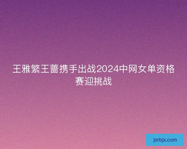 王雅繁王蔷携手出战2024中网女单资格赛迎挑战