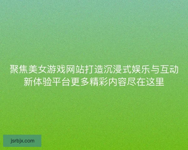 聚焦美女游戏网站打造沉浸式娱乐与互动新体验平台更多精彩内容尽在这里