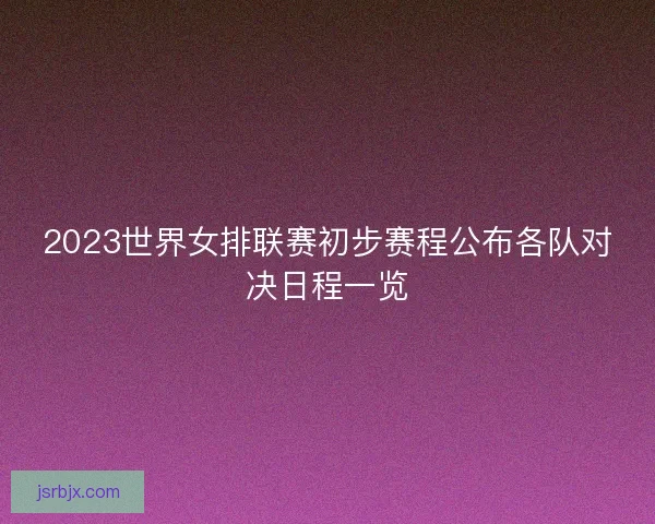 2023世界女排联赛初步赛程公布各队对决日程一览