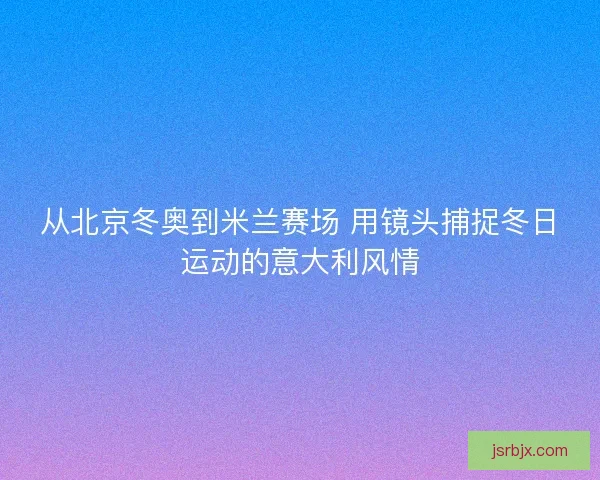 从北京冬奥到米兰赛场 用镜头捕捉冬日运动的意大利风情