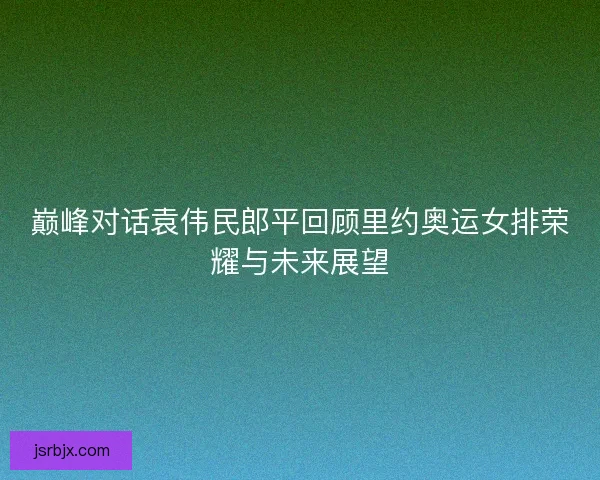 巅峰对话袁伟民郎平回顾里约奥运女排荣耀与未来展望