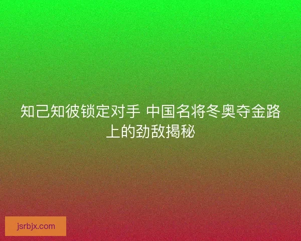 知己知彼锁定对手 中国名将冬奥夺金路上的劲敌揭秘