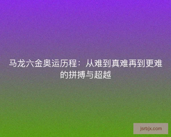 马龙六金奥运历程:从难到真难再到更难的拼搏与超越 马龙六金奥运历程:从难到真难再到更难的拼搏与超越