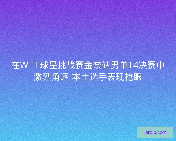在WTT球星挑战赛金奈站男单14决赛中激烈角逐 本土选手表现抢眼 在WTT球星挑战赛金奈站男单14决赛中激烈角逐 本土选手表现抢眼