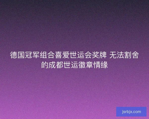 德国冠军组合喜爱世运会奖牌 无法割舍的成都世运徽章情缘 德国冠军组合喜爱世运会奖牌 无法割舍的成都世运徽章情缘