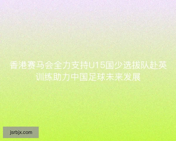 香港赛马会全力支持U15国少选拔队赴英训练助力中国足球未来发展 香港赛马会全力支持U15国少选拔队赴英训练助力中国足球未来发展