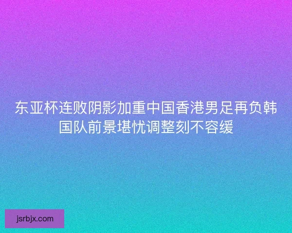 东亚杯连败阴影加重中国香港男足再负韩国队前景堪忧调整刻不容缓