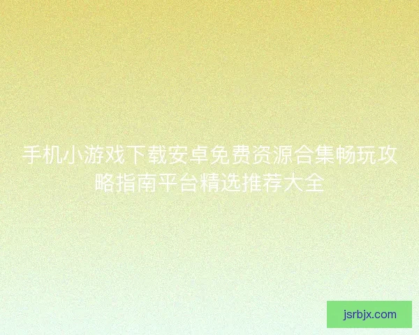 手机小游戏下载安卓免费资源合集畅玩攻略指南平台精选推荐大全 手机小游戏下载安卓免费资源合集畅玩攻略指南平台精选推荐大全