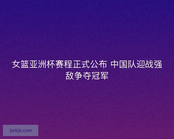 女篮亚洲杯赛程正式公布 中国队迎战强敌争夺冠军 女篮亚洲杯赛程正式公布 中国队迎战强敌争夺冠军