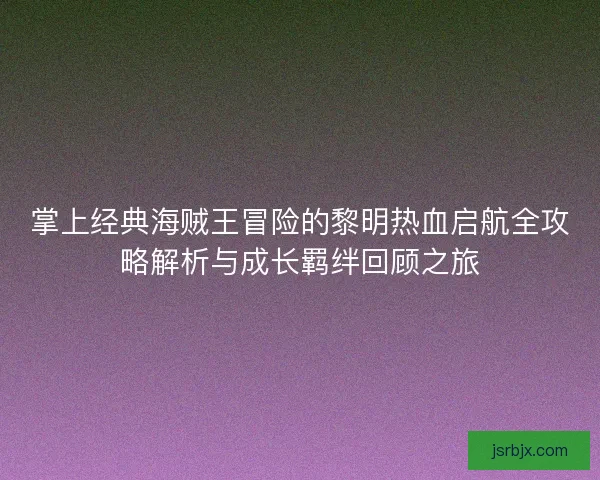 掌上经典海贼王冒险的黎明热血启航全攻略解析与成长羁绊回顾之旅