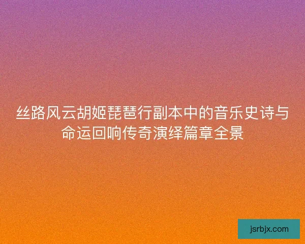 丝路风云胡姬琵琶行副本中的音乐史诗与命运回响传奇演绎篇章全景