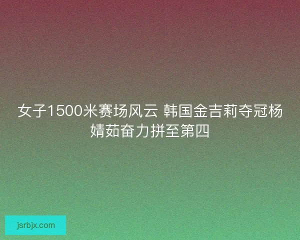 女子1500米赛场风云 韩国金吉莉夺冠杨婧茹奋力拼至第四