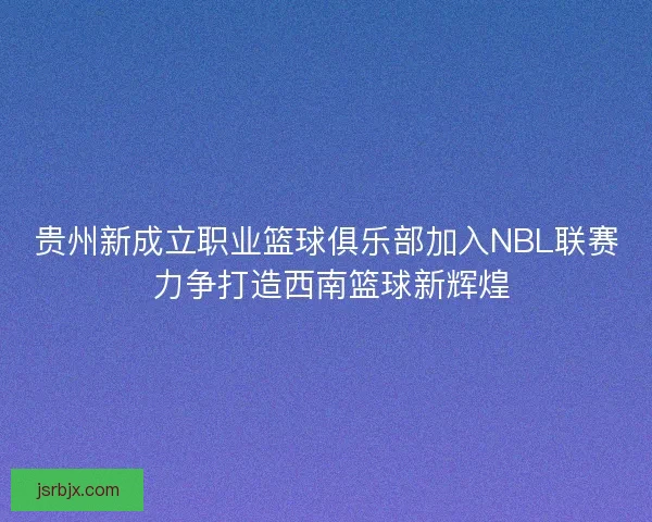 贵州新成立职业篮球俱乐部加入NBL联赛 力争打造西南篮球新辉煌