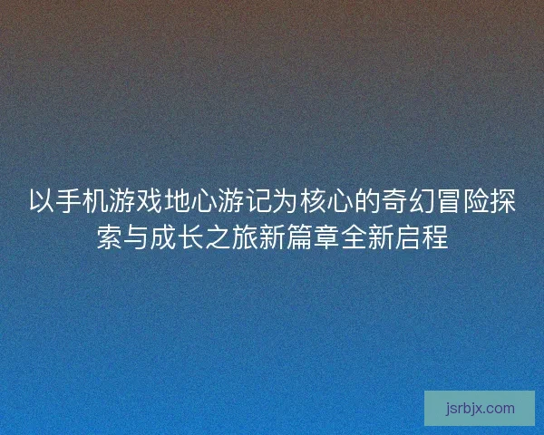 以手机游戏地心游记为核心的奇幻冒险探索与成长之旅新篇章全新启程