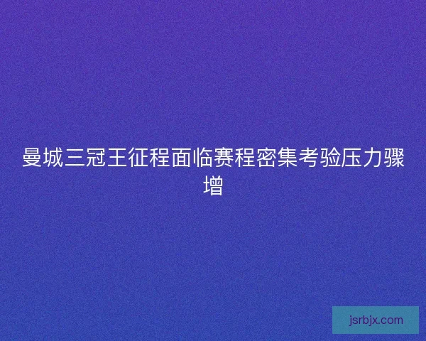 曼城三冠王征程面临赛程密集考验压力骤增 曼城三冠王征程面临赛程密集考验压力骤增